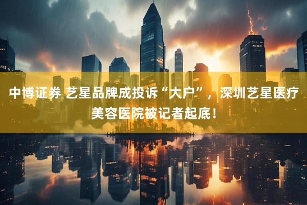 中博证券 艺星品牌成投诉“大户”，深圳艺星医疗美容医院被记者起底！