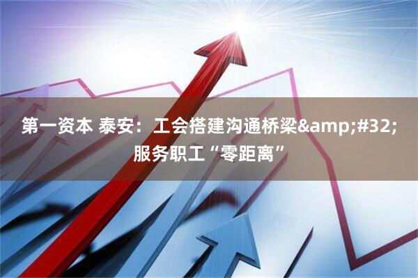 第一资本 泰安：工会搭建沟通桥梁&#32;服务职工“零距离”