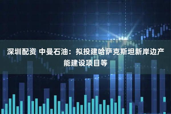 深圳配资 中曼石油：拟投建哈萨克斯坦新岸边产能建设项目等