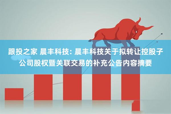 跟投之家 晨丰科技: 晨丰科技关于拟转让控股子公司股权暨关联交易的补充公告内容摘要