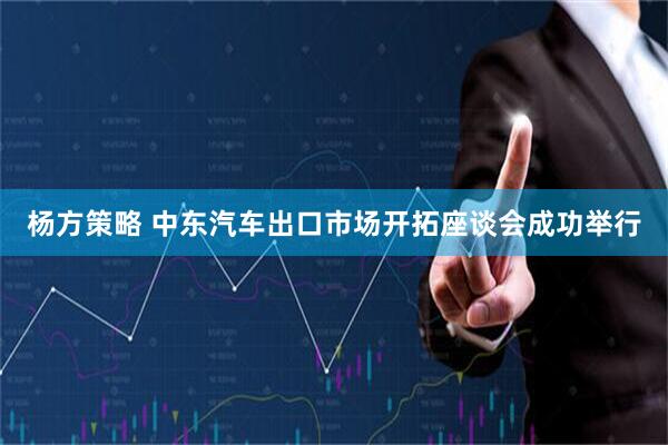 杨方策略 中东汽车出口市场开拓座谈会成功举行