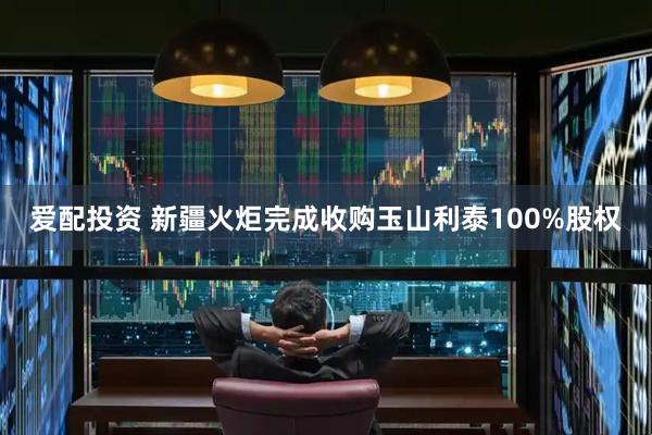 爱配投资 新疆火炬完成收购玉山利泰100%股权