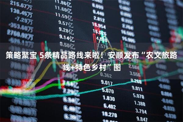 策略聚宝 5条精品路线来啦！安顺发布“农文旅路线+特色乡村”图
