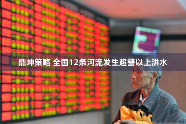 鼎坤策略 全国12条河流发生超警以上洪水