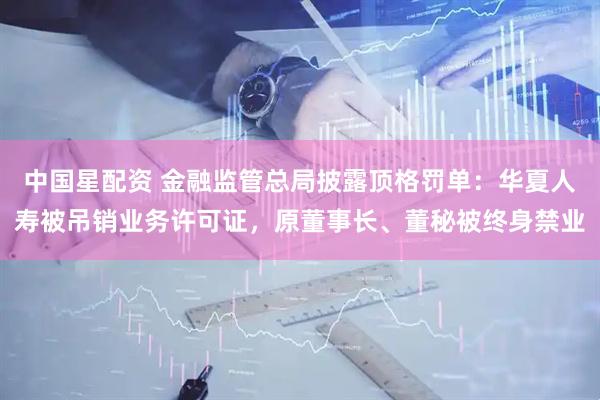 中国星配资 金融监管总局披露顶格罚单：华夏人寿被吊销业务许可证，原董事长、董秘被终身禁业