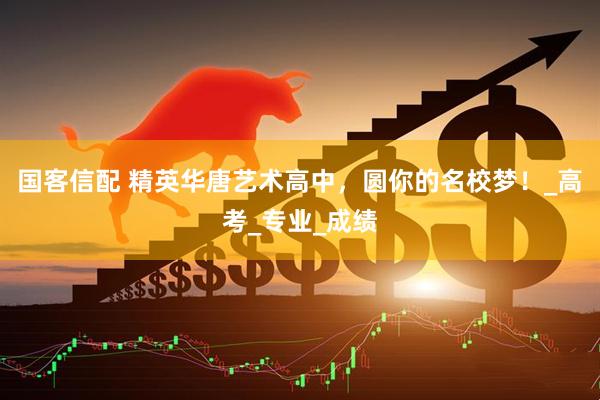 国客信配 精英华唐艺术高中，圆你的名校梦！_高考_专业_成绩