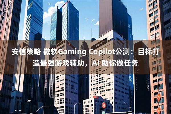 安信策略 微软Gaming Copilot公测：目标打造最强游戏辅助，AI 助你做任务