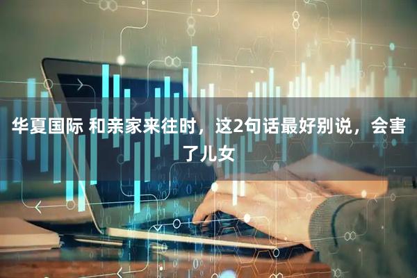 华夏国际 和亲家来往时，这2句话最好别说，会害了儿女
