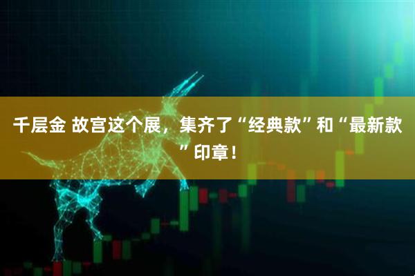 千层金 故宫这个展，集齐了“经典款”和“最新款”印章！