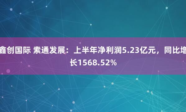 鑫创国际 索通发展：上半年净利润5.23亿元，同比增长1568.52%