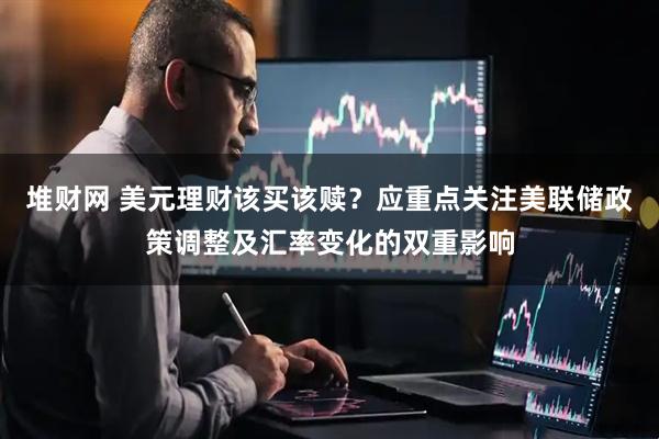 堆财网 美元理财该买该赎？应重点关注美联储政策调整及汇率变化的双重影响