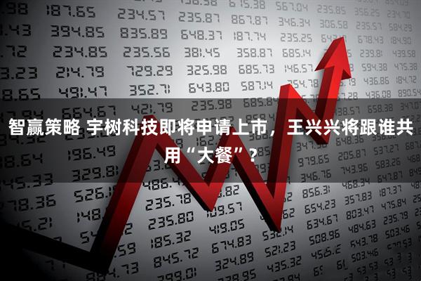 智赢策略 宇树科技即将申请上市，王兴兴将跟谁共用“大餐”？