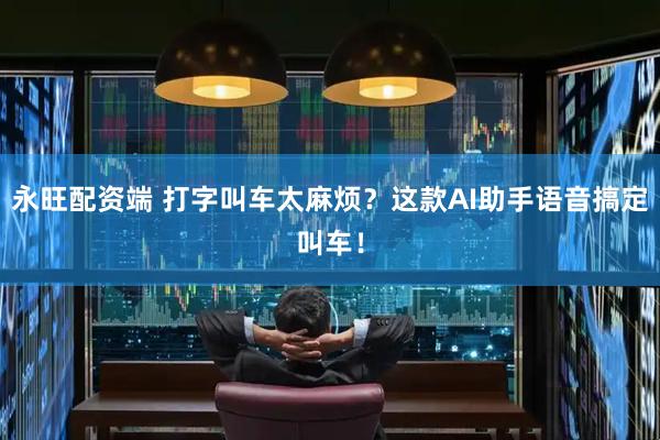 永旺配资端 打字叫车太麻烦？这款AI助手语音搞定叫车！