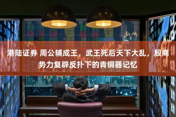 港陆证券 周公辅成王，武王死后天下大乱，殷商势力复辟反扑下的青铜器记忆