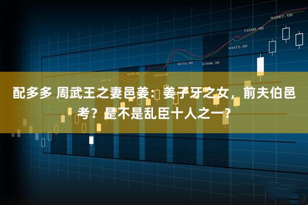 配多多 周武王之妻邑姜：姜子牙之女，前夫伯邑考？是不是乱臣十人之一？