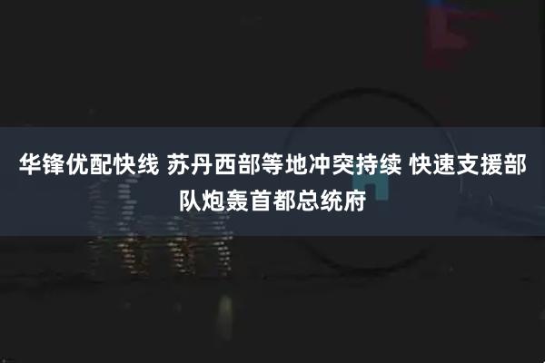 华锋优配快线 苏丹西部等地冲突持续 快速支援部队炮轰首都总统府