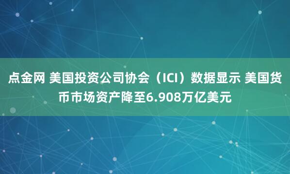 点金网 美国投资公司协会（ICI）数据显示 美国货币市场资产降至6.908万亿美元