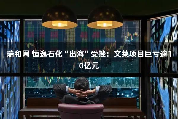 瑞和网 恒逸石化“出海”受挫：文莱项目巨亏逾10亿元