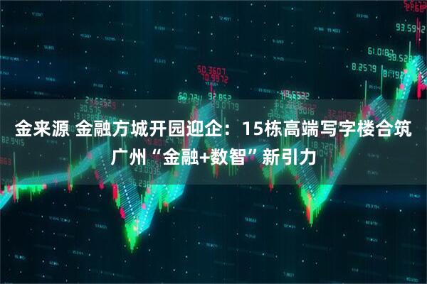 金来源 金融方城开园迎企：15栋高端写字楼合筑广州“金融+数智”新引力