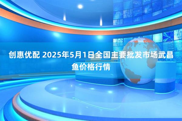 创惠优配 2025年5月1日全国主要批发市场武昌鱼价格行情