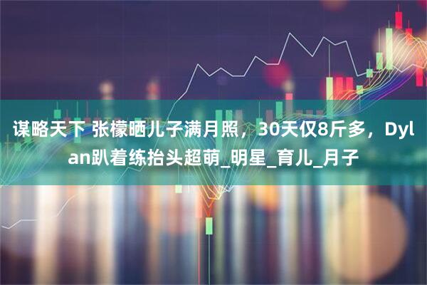 谋略天下 张檬晒儿子满月照，30天仅8斤多，Dylan趴着练抬头超萌_明星_育儿_月子