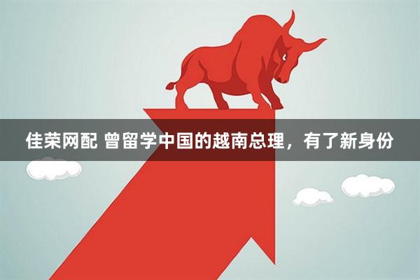 佳荣网配 曾留学中国的越南总理，有了新身份